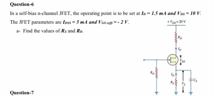 Question-6
In a self-bias n-channel JFET, the operating point is to be set at Ip = 1.5 mA and Vps = 10 V.
The JFET parameters are Inss = 5 mA and Vas tom =- 2 V.
+ V'po= 20 V
a- Find the values of Rs and Rp.
Question-7
ww-
www
