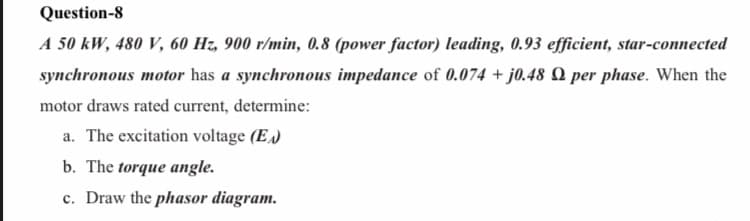 Question-8
A 50 kW, 480 V, 60 Hz, 900 r/min, 0.8 (power factor) leading, 0.93 efficient, star-connected
synchronous motor has a synchronous impedance of 0.074 + j0.48 Q per phase. When the
motor draws rated current, determine:
a. The excitation voltage (E.)
b. The torque angle.
c. Draw the phasor diagram.
