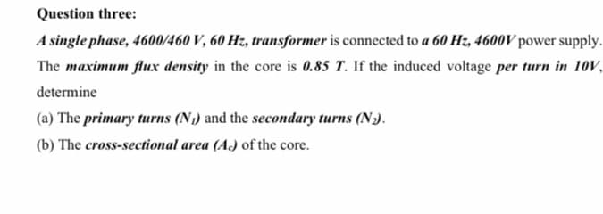 Question three:
A single phase, 4600/460 V, 60 Hz, transformer is connected to a 60 Hz, 4600V power supply.
The maximum flux density in the core is 0.85 T. If the induced voltage per turn in 10V,
determine
(a) The primary turns (N1) and the secondary turns (N).
(b) The cross-sectional area (A) of the core.
