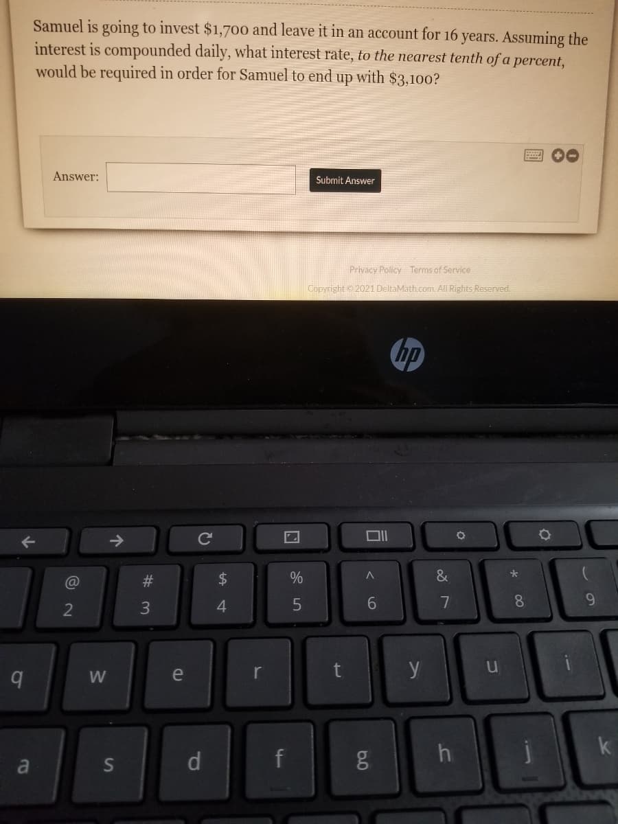 Samuel is going to invest $1,700 and leave it in an account for 16 years. Assuming the
interest is compounded daily, what interest rate, to the nearest tenth of a percent,
would be required in order for Samuel to end
up
with $3,100?
00
Answer:
Submit Answer
Privacy Policy Terms of Service
Copyright 2021 DeltaMath.com. All Rights Reserved.
hp
->
Ce
#3
24
%
&
6.
7
8
9.
2
W
e
r
k
d
f
g h
a
