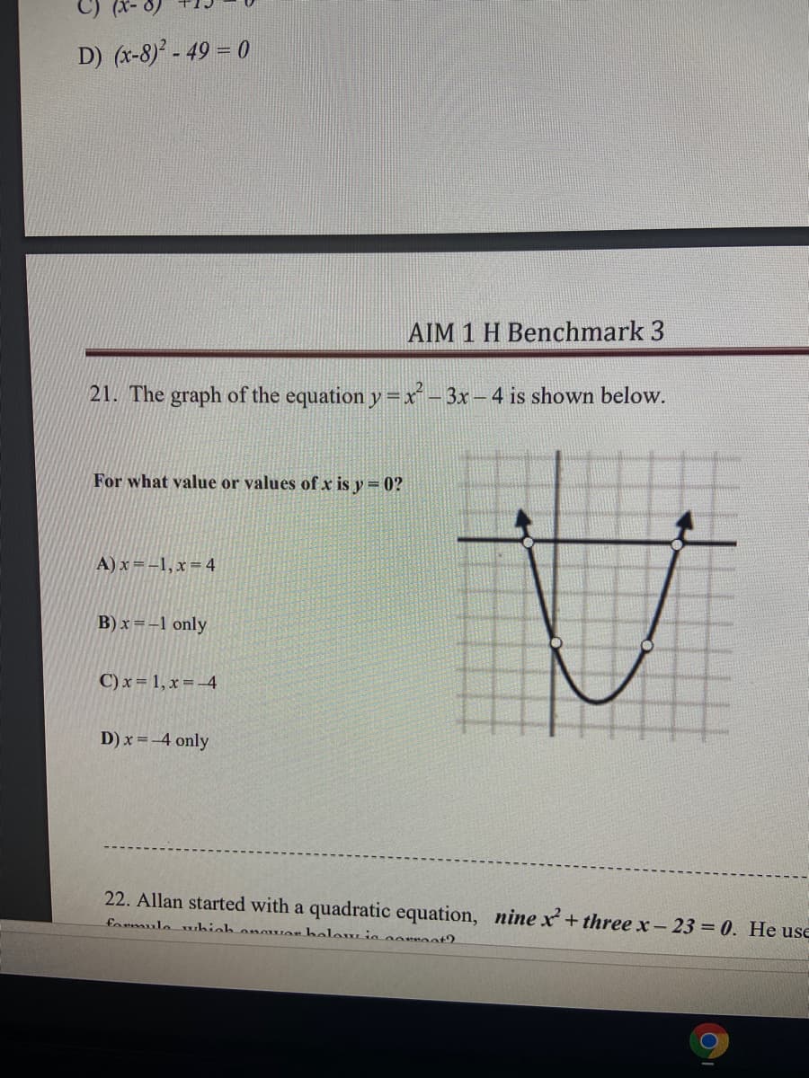 D) (x-8) - 49 = 0
AIM 1 H Benchmark 3
21. The graph of the equation y = xr- 3x - 4 is shown below.
For what value or values of x is y = 0?
A) x =-1,x=4
B) x =-1 only
C) x = 1, x =-4
D) x =-4 only
22. Allan started with a quadratic equation, nine x + three x- 23 = 0. He use
formulo whieh onowor bolew ie oorroat?
