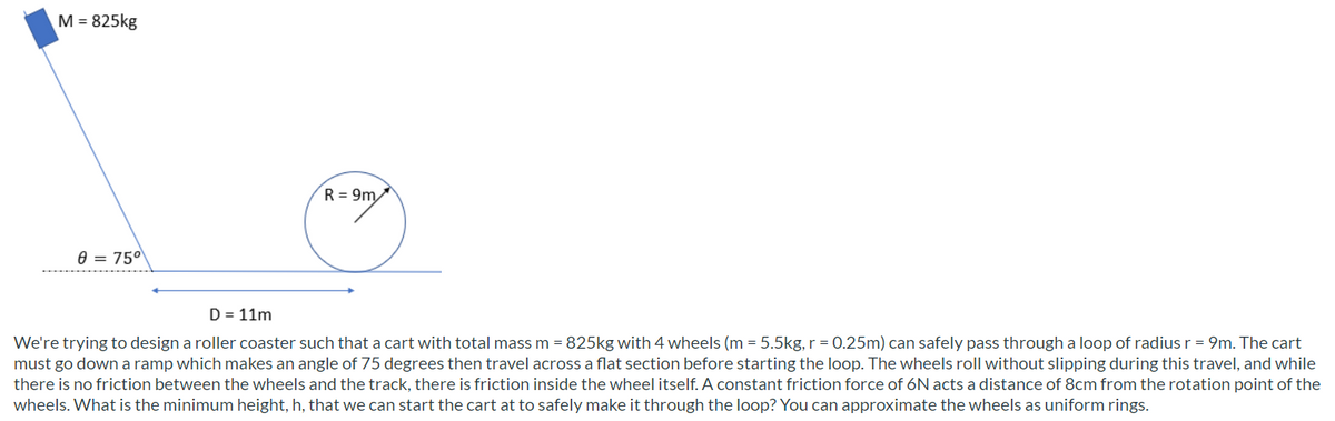 M = 825kg
R = 9m
e = 750
D = 11m
We're trying to design a roller coaster such that a cart with total mass m = 825kg with 4 wheels (m = 5.5kg, r = 0.25m) can safely pass through a loop of radiusr = 9m. The cart
must go down a ramp which makes an angle of 75 degrees then travel across a flat section before starting the loop. The wheels roll without slipping during this travel, and while
there is no friction between the wheels and the track, there is friction inside the wheel itself. A constant friction force of 6N acts a distance of 8cm from the rotation point of the
wheels. What is the minimum height, h, that we can start the cart at to safely make it through the loop? You can approximate the wheels as uniform rings.
