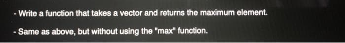 - Write a function that takes a vector and returns the maximum element.
- Same as above, but without using the "max" function.
