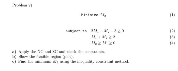 Problem 2)
Minimize M2
(1)
subject to 2M1 – M2 +3 > 0
(2)
M1 + M2 2 2
(3)
(4)
M2 2 M1 20
a) Apply the NC and SC and check the constraints.
b) Show the feasible region (plot).
c) Find the minimum M2 using the inequality constraint method.
