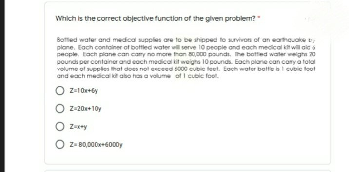 Which is the correct objective function of the given problem? "
Bottled water and medical supplies are to be shipped to survivors of an earthquake by
plane. Each container of bottled water will serve 10 people and each medical kit will aid 6
people. Each plane can carry no more than 80,000 pounds. The bottled water weighs 20
pounds per container and each medical kit weighs 10 pounds. Each plane can carry a total
volume of supplies that does not exceed 6000 cubic feet. Each water bottle is 1 cubic foot
and each medical kit also has a volume of I cubic foot.
O z-10x+6y
Z=20x+10y
O z=x+y
O z- 80,000x+6000y
