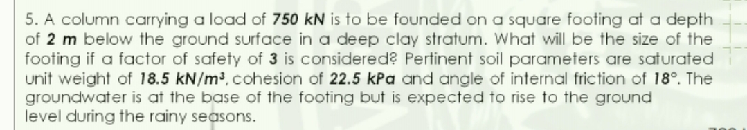 5. A column carrying a load of 750 kN is to be founded on a square footing at a depth
of 2 m below the ground surface in a deep clay stratum. What will be the size of the
footing if a factor of safety of 3 is considered? Pertinent soil parameters are saturated
unit weight of 18.5 kN/m³, cohesion of 22.5 kPa and angle of internal friction of 18°. The
groundwater is at the base of the footing but is expected to rise to the ground
level during the rainy seasons.
