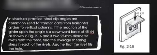 45 AN
In structural practice, steel clip anglos are
commonly used to transfer loads trom hortzontal
gircders to vertical columns. If the reaction of the
girder upon the angle is a downward torce of 45 KN
as shown in Fig. 2-16 and it two 22-mm-diameter
rivets resist this force, find the average shearing
stress in each of the rivets. Assume that the rivet fils
Fig. 2-16
the hole.
