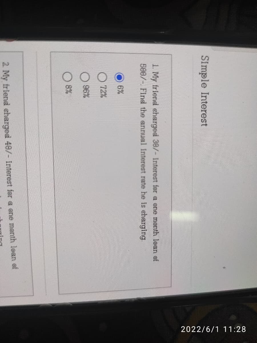 Simple Interest
1. My friend charged 30/- interest for a one month loan of
500/-. Find the annual interest rate he is charging.
6%
72%
96%
8%
2. My friend charged 40/- interest for a one month loan of
2022/6/1 11:28