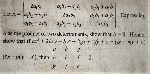 2a₂b₁
Let A ab₂+ a₂b₁
ab3 +azb
a₁b₂+d₂b₁
2a₂b₂
a3b₂+ a₂b3
+
a2b3 + a3b₂. Expressing
2a3b3
A as the product of two determinants, show that A = 0. Hence,
show that if ax + 2hxy + by² + 2gx + 2fy + c = (lx + my + n)
h
b
f
(l'x + m'y + n), then h
g
g
f = 0.