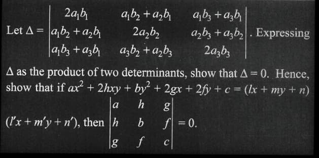 2a₁b₁
Let A = ab₂ + a₂b₁
a₁b3 + c3b₁
a₁b₂ + a₂b₁
2a₂b₂
azb₂ + a₂b3
bab
a₂b3 + a3b₂. Expressing
2a3b3
A as the product of two determinants, show that A = 0. Hence,
show that if ax² + 2hxy + by2 + 2gx + 2fy + c = (x + my + n)
h
b
f
a
(l'x + m'y + n'), then h
g
g
f = 0.
C