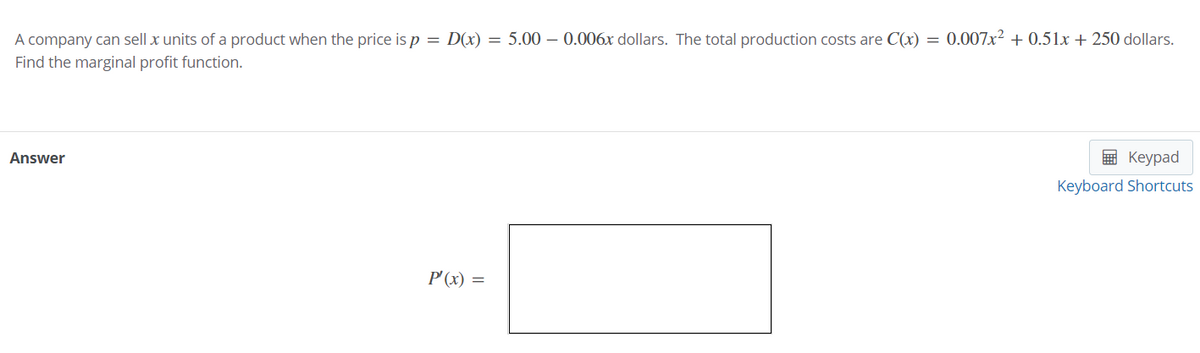 A company can sell x units of a product when the price is p = D(x) = 5.00 – 0.006x dollars. The total production costs are C(x) = 0.007x² + 0.51x + 250 dollars.
Find the marginal profit function.
Answer
в Кеурad
Keyboard Shortcuts
P'(x) =
