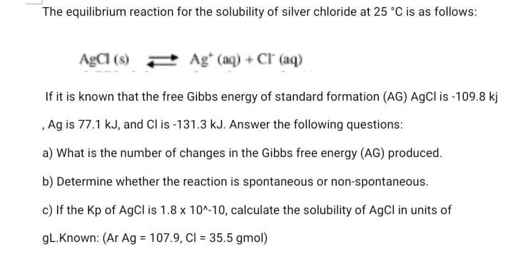 The equilibrium reaction for the solubility of silver chloride at 25 °C is as follows:
AgCI (s)
Ag* (aq) + CI (aq)
If it is known that the free Gibbs energy of standard formation (AG) AgCl is -109.8 kj
,Ag is 77.1 kJ, and Cl is -131.3 kJ. Answer the following questions:
a) What is the number of changes in the Gibbs free energy (AG) produced.
b) Determine whether the reaction is spontaneous or non-spontaneous.
c) If the Kp of AgCl is 1.8 x 10^-10, calculate the solubility of AgCl in units of
gL.Known: (Ar Ag 107.9, Cl = 35.5 gmol)
%3D
