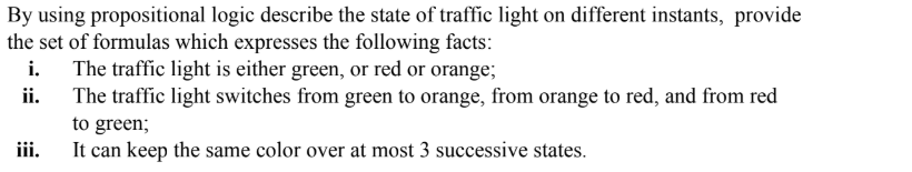 By using propositional logic describe the state of traffic light on different instants, provide
he set of formulas which expresses the following facts:
i. The traffic light is either green, or red or orange;
The traffic light switches from green to orange, from orange to red, and from red
ii.
to green;
iii.
It can keep the same color over at most 3 successive states.
