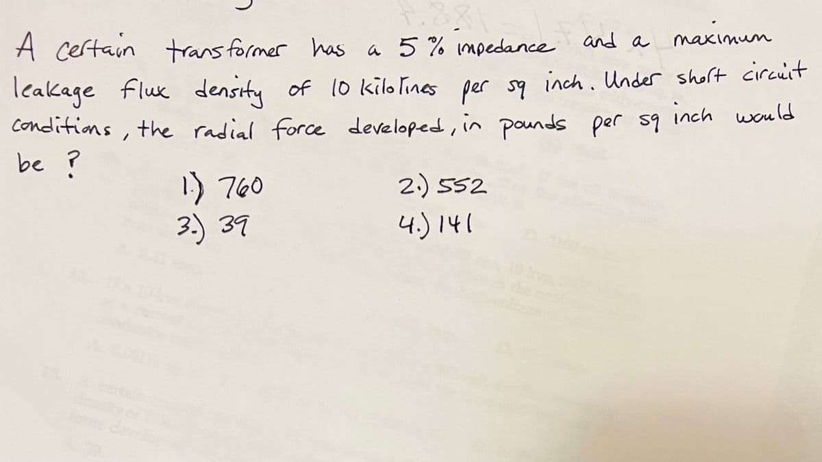 and a
maximum
A certain
transformer has a 5% impedance
leakage
flux density of 10 kilotines per sq inch. Under short circuit
conditions, the radial force developed, in pounds per sq inch would
be ?
1.) 760
3.) 39
2.)552
4.) 141