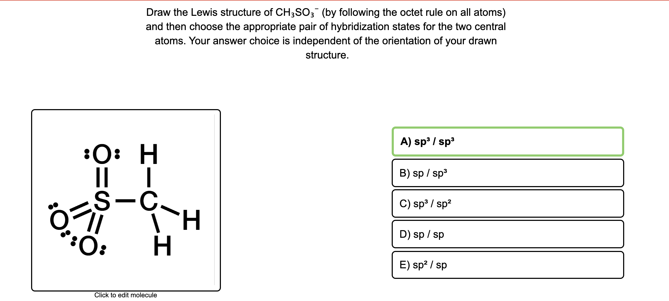 Draw the Lewis structure of CH;SO3 (by following the octet rule on all atoms)
and then choose the appropriate pair of hybridization states for the two central
atoms. Your answer choice is independent of the orientation of your drawn
structure.
A) sp / sp
:0: H
B) sp / sp3
S-C.
H.
H
C) sp³ / sp2
D) sp / sp
:O:
E) sp² / sp
