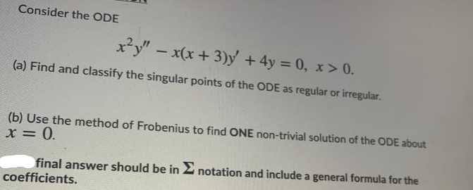 Consider the ODE
x*y" – x(x + 3)y + 4y = 0, x > 0.
(a) Find and classify the singular points of the ODE as regular or irregular.
(b) Use the method of Frobenius to find ONE non-trivial solution of the ODE about
X = 0.
final answer should be in 2 notation and include a general formula for the
coefficients.
