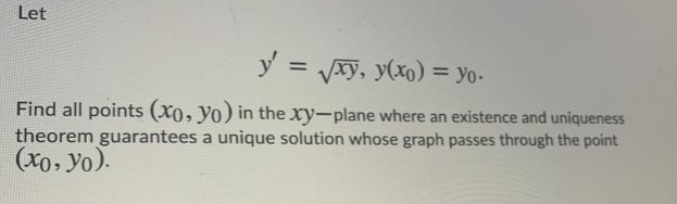 Let
y = Vxy, y(xo) = o-
%3D
Find all points (X0, yo) in the xy-plane where an existence and uniqueness
theorem guarantees a unique solution whose graph passes through the point
(xo, yo).
