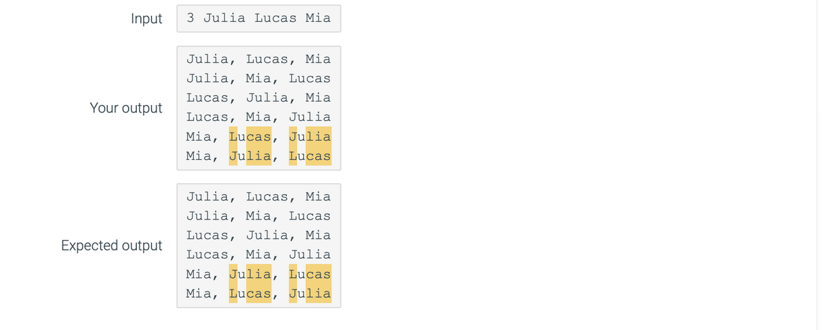 Input
Your output
Expected output
3 Julia Lucas Mia
Julia, Lucas, Mia
Julia, Mia, Lucas
Lucas, Julia, Mia
Lucas, Mia, Julia
Mia, Lucas, Julia
Mia, Julia, Lucas
Julia, Lucas, Mia
Julia, Mia, Lucas
Lucas, Julia, Mia
Lucas, Mia, Julia
Mia, Julia, Lucas
Mia, Lucas, Julia