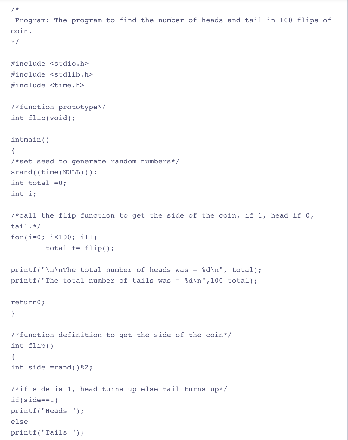 /*
Program: The program to find the number of heads and tail in 100 flips of
coin.
*/
#include <stdio.h>
#include <stdlib.h>
#include <time.h>
/* function prototype*/
int flip (void);
intmain ()
{
/*set seed to generate random numbers */
srand ((time(NULL)));
int total = 0;
int i;
/*call the flip function to get the side of the coin, if 1, head if 0,
tail. */
for(i=0; i<100; i++)
total + flip();
=
printf("\n\nThe total number of heads was %d\n", total);
printf("The total number of tails was = %d\n",100-total);
return 0;
}
/* function definition to get the side of the coin* /
int flip()
{
int side =rand() %2;
/*if side is 1, head turns up else tail turns up*/
if (side==1)
printf("Heads ");
else
printf("Tails ");