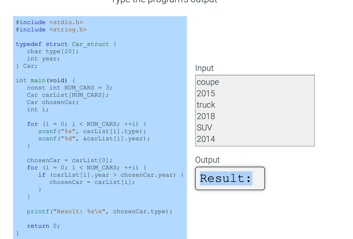 #include <stdio.h>
#include <string.h>
typedef struct Car_struct {
char type [20];
int year;
} Car;
int main(void) {
}
const int NUM CARS =
Car carList [NUM_CARS];
Car chosenCar;
int i;
for (i = 0; i < NUM_CARS; ++i) {
scanf("%s", carList[i].type);
scanf("%d", &carList[i].year);
}
chosenCar = carList [0];
for (i = 0; i < NUM CARS; ++i) {
if (carList[i].year > chosenCar.year) {
chosenCar =
carList[i];
}
3;
}
printf("Result: %s\n", chosenCar.type);
return 0;
Input
coupe
2015
truck
2018
SUV
2014
Output
Result: