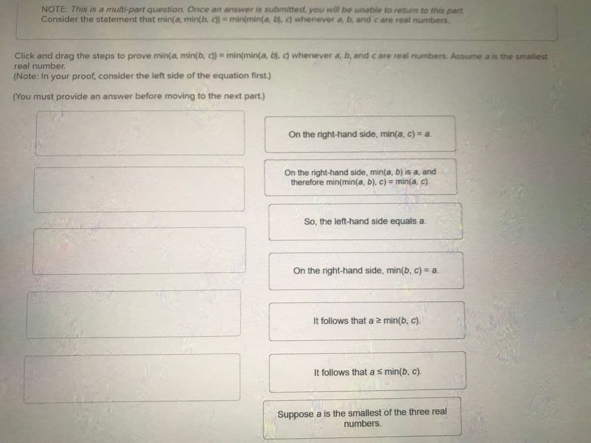 NOTE: This is a multi-part question. Once an answer is submitted, you will be unable to return to this part.
Consider the statement that min(a, min(b, c))= min(min(a, b), c) whenever a, b, and care real numbers.
Click and drag the steps to prove min(a, min(b, c)) = min(min(a, b), c) whenever a, b, and c are real numbers. Assume a is the smallest
real number.
(Note: In your proof, consider the left side of the equation first.)
(You must provide an answer before moving to the next part.)
On the right-hand side, min(a, c) = a.
On the right-hand side, min(a, b) is a, and
therefore min(min(a, b), c) = min(a, c).
So, the left-hand side equals a.
On the right-hand side, min(b, c) = a.
It follows that a ≥ min(b, c).
It follows that a ≤ min(b, c).
Suppose a is the smallest of the three real
numbers.