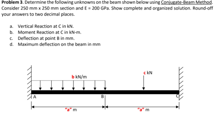 Problem 3. Determine the following unknowns on the beam shown below using Conjugate-Beam Method.
Consider 250 mm x 250 mm section and E = 200 GPa. Show complete and organized solution. Round-off
your answers to two decimal places.
a. Vertical Reaction at C in kN.
b. Moment Reaction at C in kN-m.
c. Deflection at point B in mm.
d. Maximum deflection on the beam in mm
c kN
b kN/m
A
"a" m
"a" m
