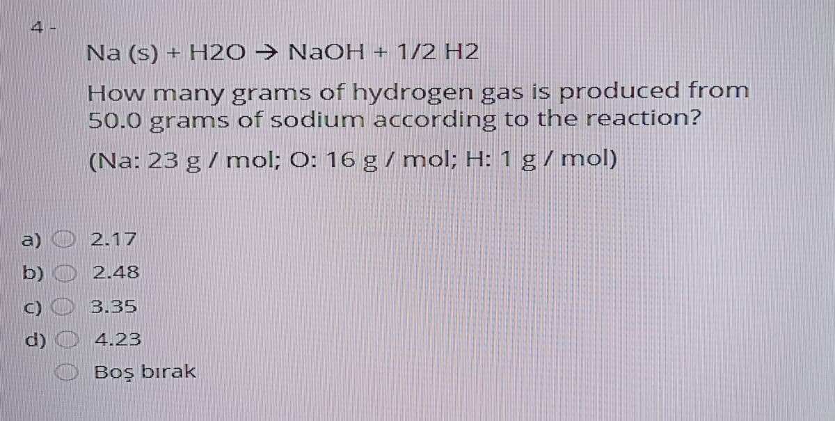 4.
Na (s) + H2O → NaOH + 1/2 H2
How many grams of hydrogen gas is produced from
50.0 grams of sodium according to the reaction?
(Na: 23 g / mol; 0: 16 g/mol; H: 1 g/mol)
a)
2.17
b) O 2.48
)O 3.35
d) O 4.23
O Boş bırak
