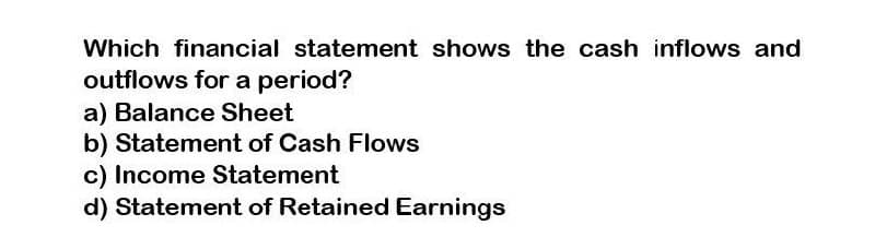 Which financial statement shows the cash inflows and
outflows for a period?
a) Balance Sheet
b) Statement of Cash Flows
c) Income Statement
d) Statement of Retained Earnings