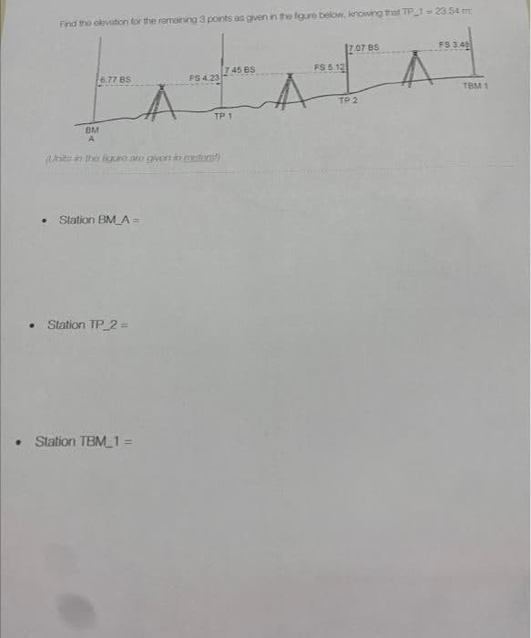 Find the elevation for the remaining 3 points as given in the figure below, knowing that TP_1 = 23.54 m
6.77 BS
Å
Station BM_A =
• Station TP_2=
BM
A
(Units in the ligure are given in meforst)
FS 4.23
• Station TBM_1 =
7.45 BS
TP 1
17.07 BS
FS 5.12
TP 2
FS 3.48
A
TBM 1