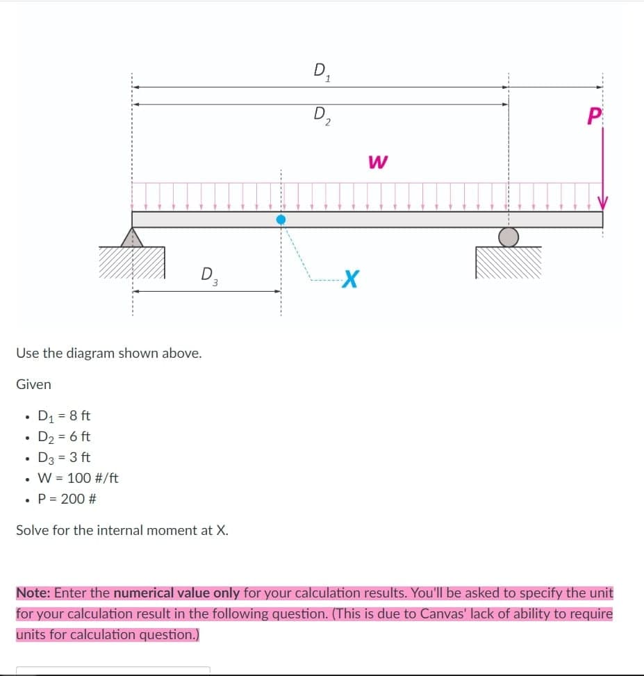 Use the diagram shown above.
Given
• D₁ = 8 ft
.
• D₂ = 6 ft
D3 = 3 ft
W = 100 #/ft
D3
• P= 200 #
Solve for the internal moment at X.
D₁
D
2
X
W
P
Note: Enter the numerical value only for your calculation results. You'll be asked to specify the unit
for your calculation result in the following question. (This is due to Canvas' lack of ability to require
units for calculation question.)