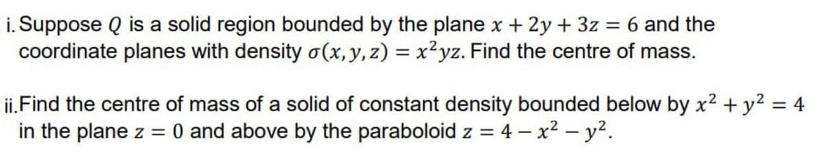 i. Suppose Q is a solid region bounded by the plane x + 2y + 3z = 6 and the
coordinate planes with density o(x, y, z) = x²yz. Find the centre of mass.
ii. Find the centre of mass of a solid of constant density bounded below by x² + y² = 4
in the plane z = 0 and above by the paraboloid z = 4-x² - y².