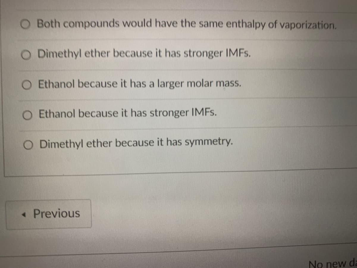 O Both compounds would have the same enthalpy of vaporization.
O Dimethyl ether because it has stronger IMFS.
O Ethanol because it has a larger molar mass.
Ethanol because it has stronger IMFS.
O Dimethyl ether because it has symmetry.
• Previous
No new da
