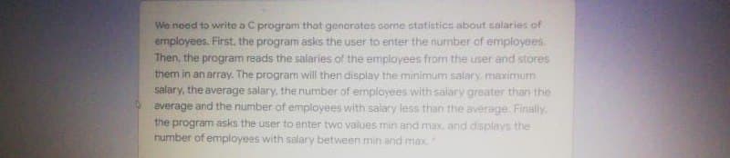 We need to write a C program that genorates sorme statistics about salaries of
empioyees. First, the program asks the user to enter the number of employees.
Then, the program reads the salaries of the employees from the user and stores
them in an array. The program will then display the minimum salary, maximurm
salary, the average salary, the number of employees with salary greater than the
average and the number of employees with salary less than the average. Finally.
the program asks the user to enter two values min and max, and displays the
rumber of employees with salary between min and max
