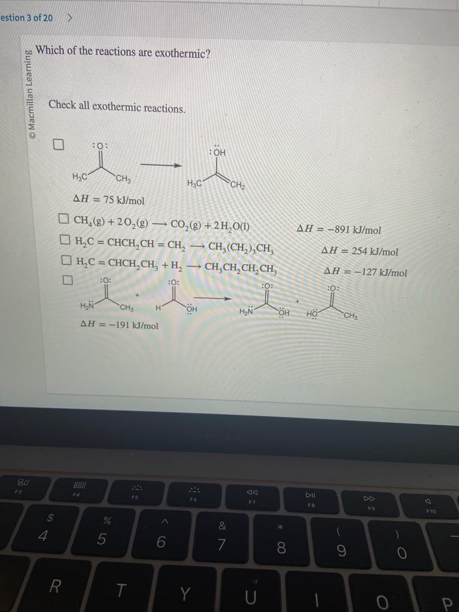 estion 3 of 20 >
O Macmillan Learning
80
F3
Which of the reactions are exothermic?
Check all exothermic reactions.
$
4
R
:O:
H3C
CH3
AH = 75 kJ/mol
CH₂(g) +20₂(g) → CO₂(g) + 2H₂O(1)
H,C = CHCH,CH = CH, — CH,(CH,) CH,
| H,C = CHCH,CH, + H, → CH,CH, CH,CH,
:0:
:0:
:O:
F4
H₂N
CH3
AH = -191 kJ/mol
%
T
F5
^
6
H3C
ÖH
F6
OH
Y
&
7
CH₂
H₂N
F7
* 00
8
AH = -891 kJ/mol
HÖ
DII
F8
AH 254 kJ/mol
AH = -127 kJ/mol
:0:
CH3
(
9
F9
O
)
F10
P