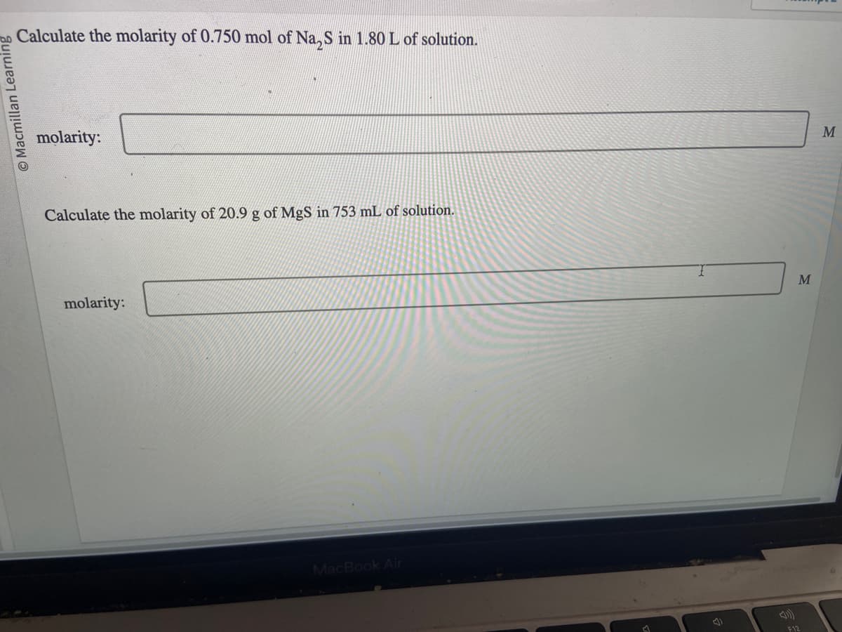 O Macmillan Learning
Calculate the molarity of 0.750 mol of Na₂S in 1.80 L of solution.
molarity:
Calculate the molarity of 20.9 g of MgS in 753 mL of solution.
molarity:
MacBook Air
4)
M
F12
M