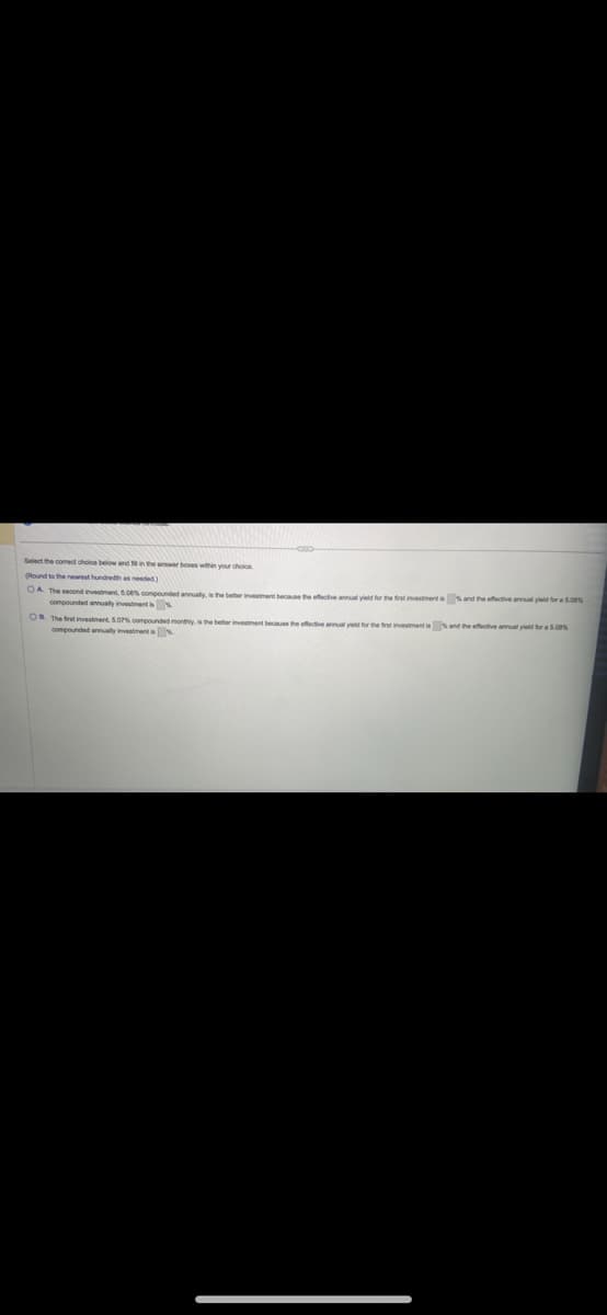 Select the comect choice below and 10 in the answer boxes within your choice.
(Round to the nearest hundredth as needed)
OA. The second investment 5.00% compounded annually, is the better investment because the effective annual yield for the first investment is and the effective annual yield for a 5.00%
compounded annually investment is
OB. The first investment, 5.07% compounded monthly, is the better investment because the effective annual yield for the first investment is and the effective annual yield for a 5.00%
compounded annually investment is