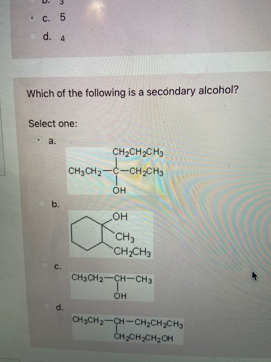 c. 5
d. 4
Which of the following is a secondary alcohol?
Select one:
a.
b.
C.
d.
CH₂CH₂CH3
CH3CH2-C-CH₂CH3
OH
OH
CH3
CH₂CH3
CH3CH2-CH-CH3
|
OH
CH3CH2-CH-CH₂CH₂CH3
CH₂CH₂CH₂OH