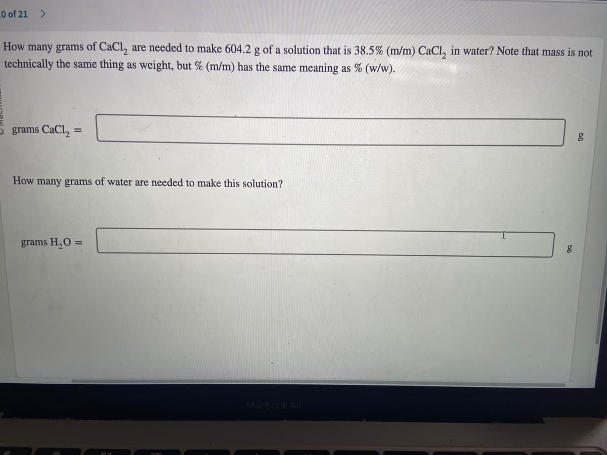 10 of 21 >
How many grams of CaCl₂ are needed to make 604.2 g of a solution that is 38.5% (m/m) CaCl₂ in water? Note that mass is not
technically the same thing as weight, but % (m/m) has the same meaning as % (w/w).
5 grams CaCl₂:
How many grams of water are needed to make this solution?
grams H₂O =
Ra
MacBook Air
g