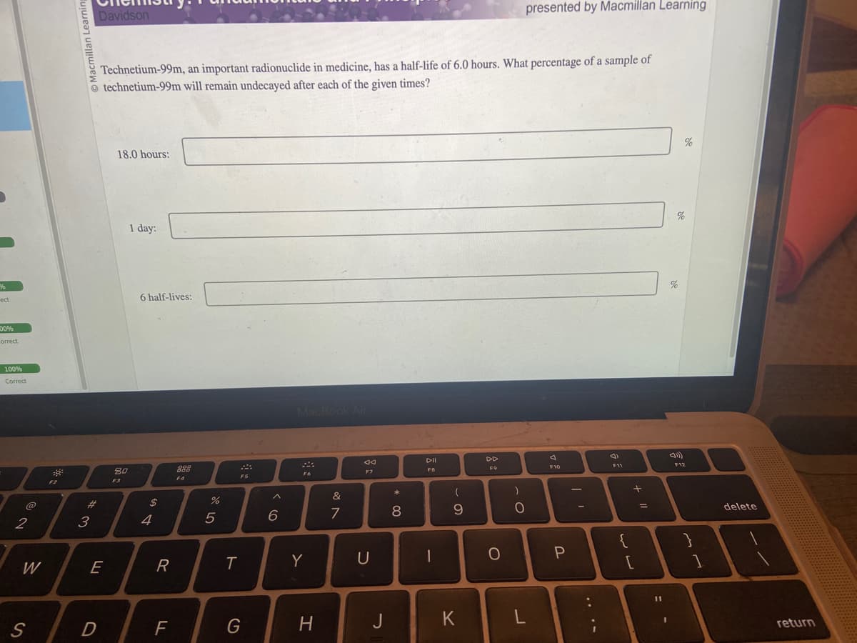 %%
ect
00%
Correct
100%
Correct
2
W
S
-
F2
cmillan Learning
#
3
Davidson
E
D
Technetium-99m, an important radionuclide in medicine, has a half-life of 6.0 hours. What percentage of a sample of
technetium-99m will remain undecayed after each of the given times?
18.0 hours:
80
F3
1 day:
6 half-lives:
$
4
R
F
888
F4
%
5
T
܀
F5
G
< co
6
MacBook Air
FÓ
Y
H
&
7
ଏ
F7
U
J
* 00
8
DII
F8
-
- S
9
K
F9
о
presented by Macmillan Learning
)
O
L
F10
P
-
1
:
F11
;
{
+ "1
[
=
11
%
%
%
F12
}
1
delete
return