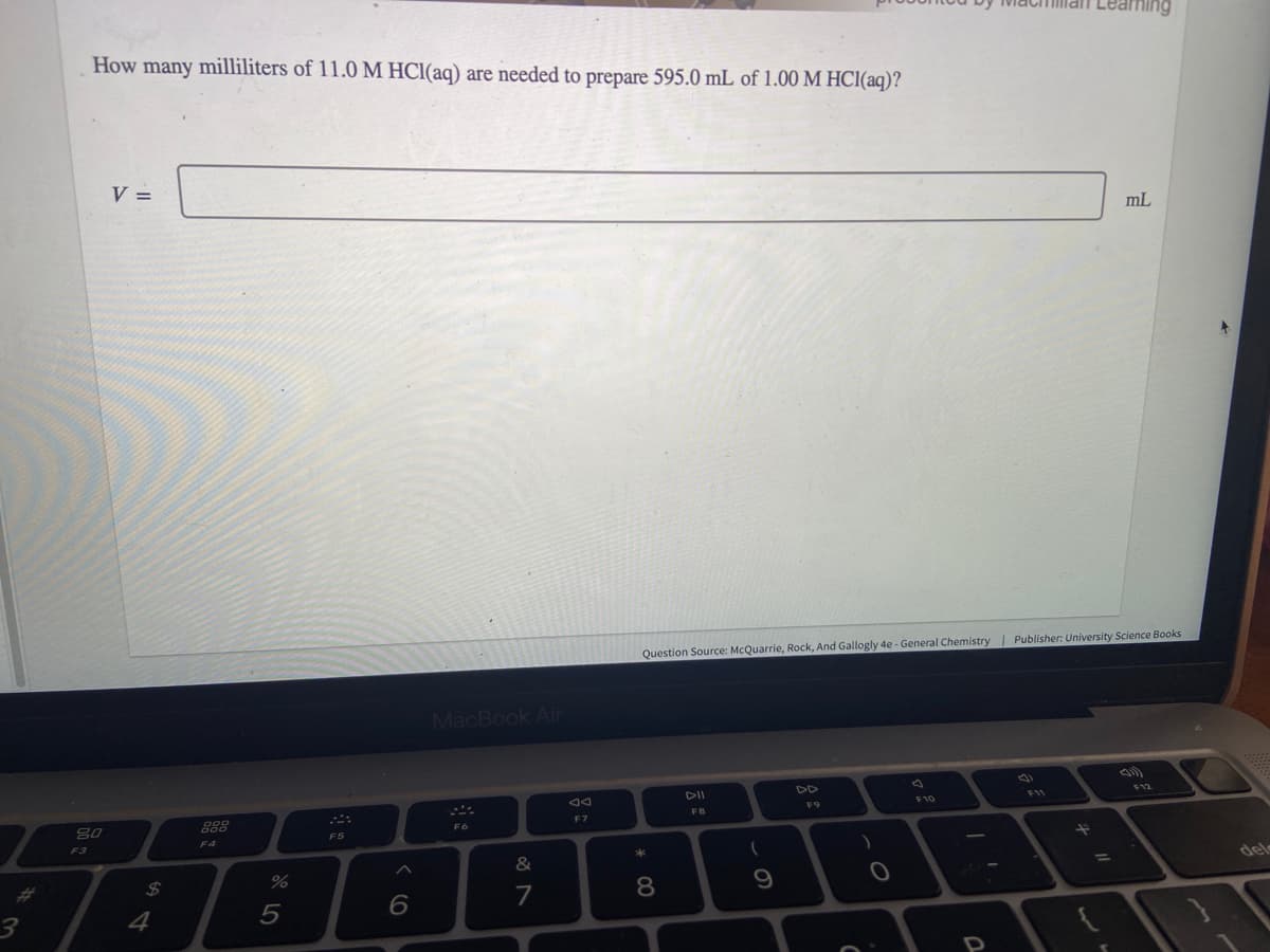 #
3
How many milliliters of 11.0 M HCl(aq) are needed to prepare 595.0 mL of 1.00 M HCl(aq)?
80
F3
V =
$
4
9.99
DOD
F4
%
5
F5
6
MacBook Air
F6
&
7
F7
Question Source: McQuarrie, Rock, And Gallogly 4e - General Chemistry | Publisher: University Science Books
* 00
8
DII
FB
(
9
F9
C
)
0
F10
mL
P