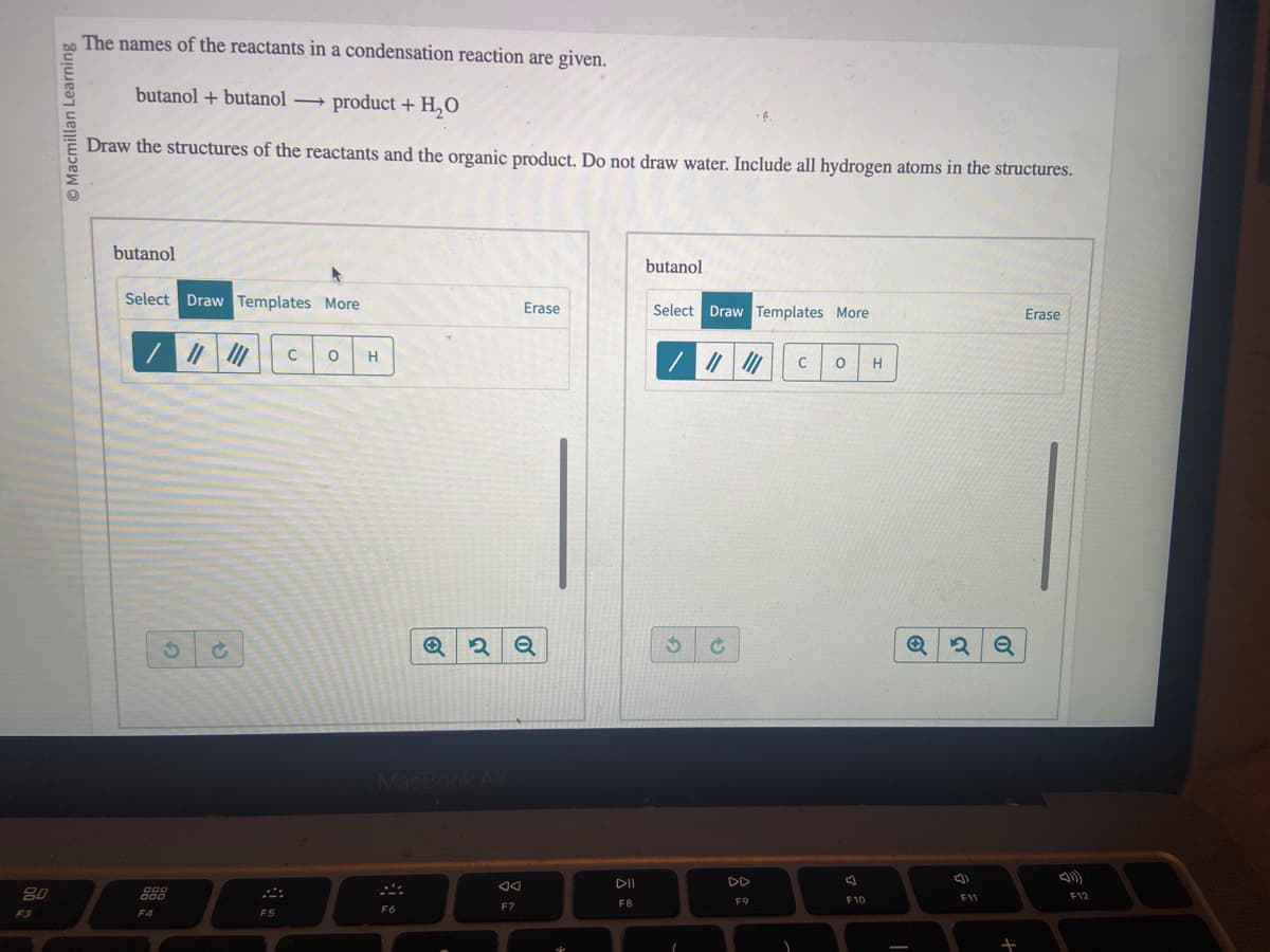 80
F3
Macmillan Learning
The names of the reactants in a condensation reaction are given.
butanol + butanol product + H₂O
Draw the structures of the reactants and the organic product. Do not draw water. Include all hydrogen atoms in the structures.
butanol
Select Draw Templates More
/
3
000
000
F4
F5
C O H
MacBook Air
F6
२ Q
Erase
F7
DII
F8
butanol
Select Draw Templates More
/ ||| ||| C O H
3 Ć
1
F9
A
F10
Q2 Q
F11
+
Erase
F12