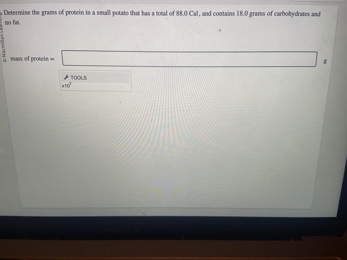 Determine the grams of protein in a small potato that has a total of 88.0 Cal, and contains 18.0 grams of carbohydrates and
no fat.
O Macmilla
mass of protein: =
x10
TOOLS
A
g