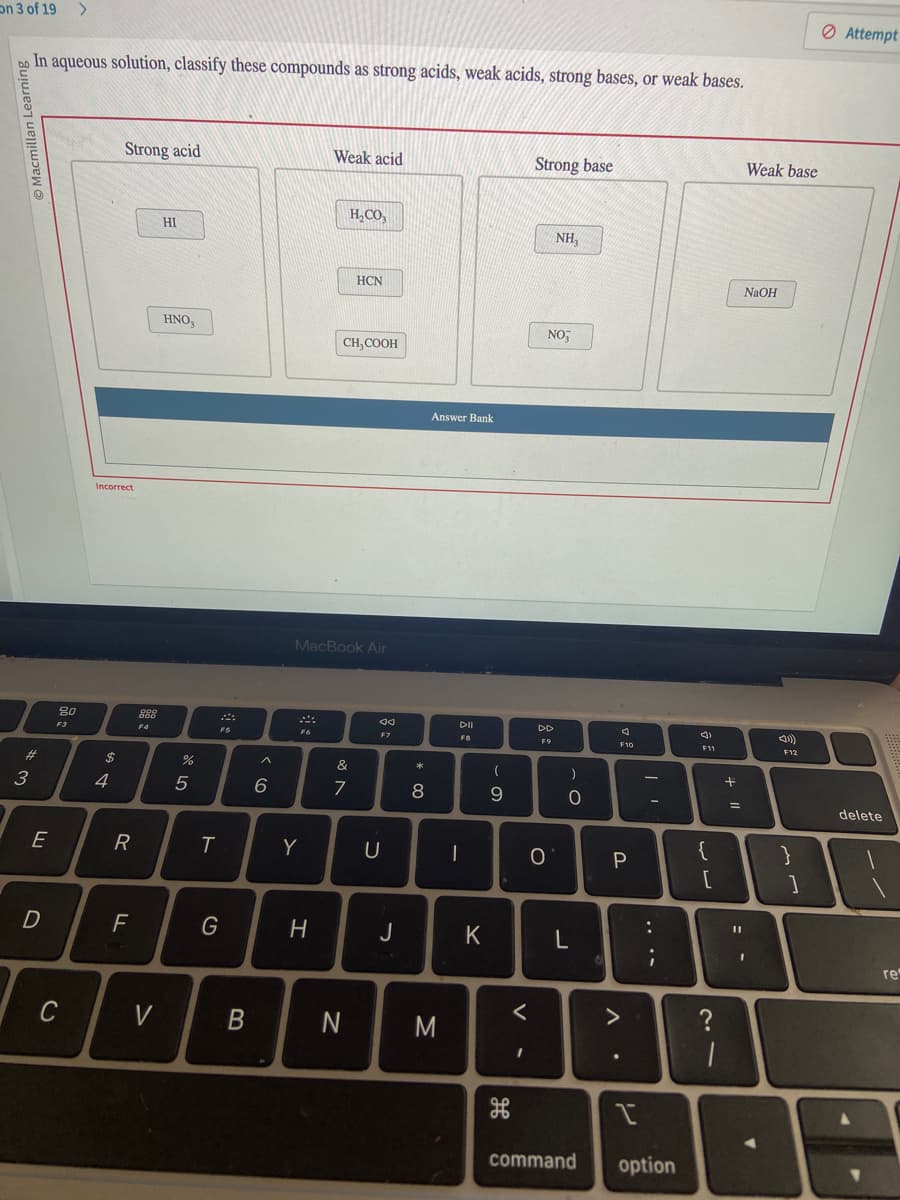 on 3 of 19 >
O Macmillan Learning
In aqueous solution, classify these compounds as strong acids, weak acids, strong bases, or weak bases.
#
3
E
D
20
F3
C
Incorrect
$
+
Strong acid
4
R
FL
988
000
F4
V
HI
HNO3
%
5
T
FS
G
B
6
F6
Y
Weak acid
H
MacBook Air
H₂CO3
CH, COOH
&
7
HCN
N
F7
U
J
* 00
8
Answer Bank
M
-
DII
FB
K
(
9
مه
க
<
I
Strong base
DD
F9
O
NH₂
NO
)
O
L
3
F10
P
.
|
-
:
I
command option
Ĵ
F11
{
لاب
+1
?
1
Weak base
NaOH
◄
F12
}
1
Attempt
delete
re