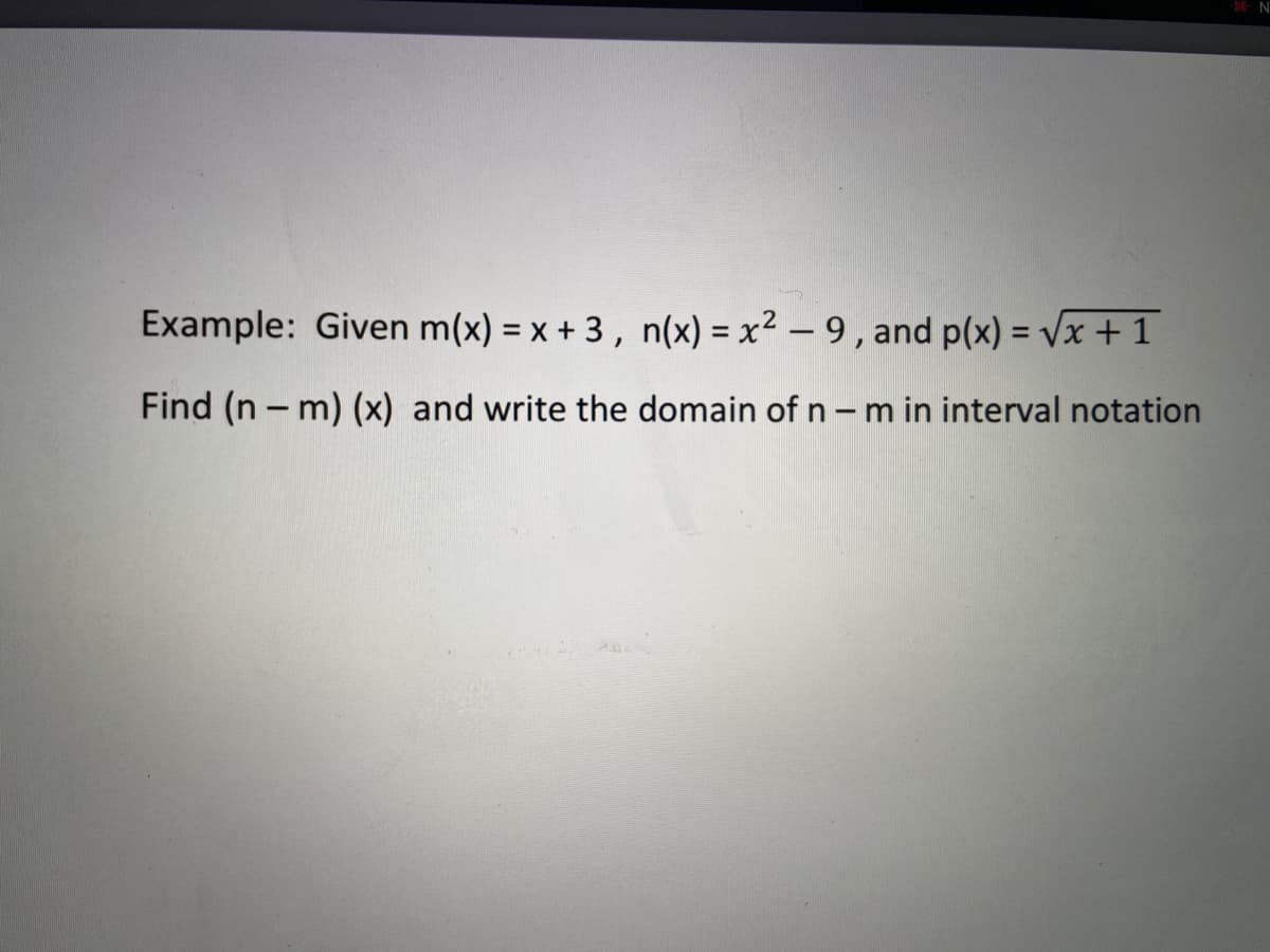 Example: Given m(x) = x + 3, n(x) = x² – 9 , and p(x) = Vx + 1
%3D
Find (n – m) (x) and write the domain of n - m in interval notation
