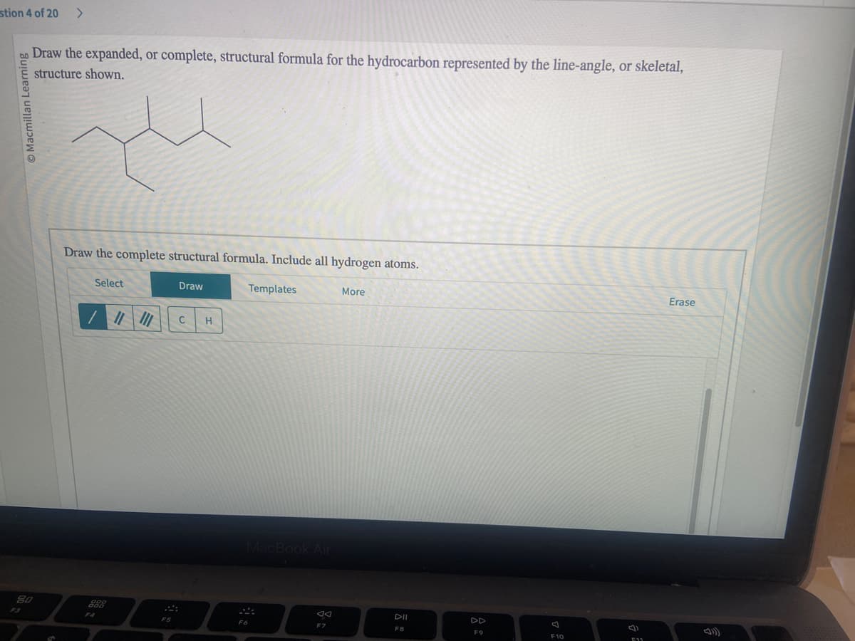 stion 4 of 20 >
bo Draw the expanded, or complete, structural formula for the hydrocarbon represented by the line-angle, or skeletal,
structure shown.
Macmillan Learning
80
S
Draw the complete structural formula. Include all hydrogen atoms.
Select
000
000
Draw
|||||| C H
F5
Templates
MacBook Air
F6
F7
More
DII
F8
F9
7
F10
F11
Erase