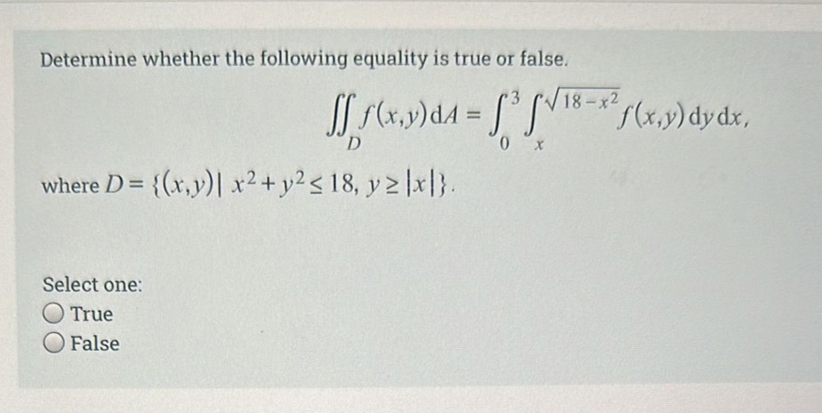 Determine whether the following equality is true or false.
fff(x,y) d4 = ³√/18-² f(x,y) dy dx,
D
0 x
where D = {(x,y) x² + y² ≤ 18, y ≥ |x|}.
Select one:
True
O False