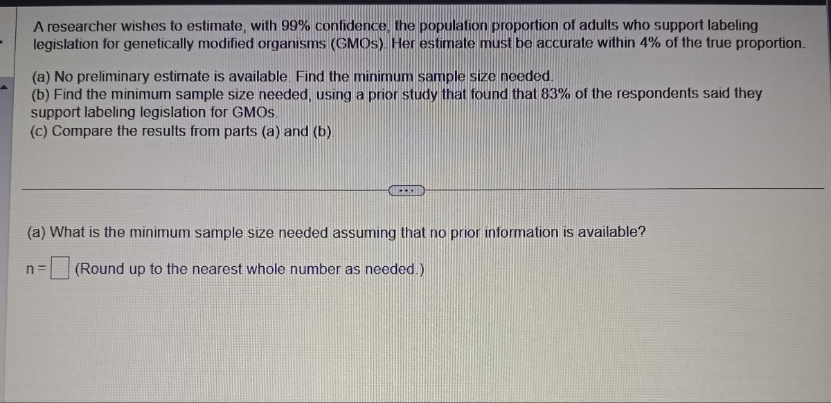 A researcher wishes to estimate, with 99% confidence, the population proportion of adults who support labeling
legislation for genetically modified organisms (GMOs). Her estimate must be accurate within 4% of the true proportion.
(a) No preliminary estimate is available. Find the minimum sample size needed.
(b) Find the minimum sample size needed, using a prior study that found that 83% of the respondents said they
support labeling legislation for GMOS.
(c) Compare the results from parts (a) and (b)
QUERID
(a) What is the minimum sample size needed assuming that no prior information is available?
n= (Round up to the nearest whole number as needed.)