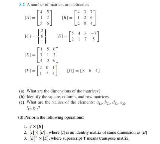 8.2 A number of matrices are defined as
4 5
4 3 77
[]
2 [B] 1 2 6
6
204
[A] =
(C)=
15 6
[E]= 7 1 3
406
[F]
[D] =
4
[2133]
5
=[²1] LGJ=18 6 41
(a) What are the dimensions of the matrices?
(b) Identify the square, column, and row matrices.
(c) What are the values of the elements: a12, b23, 32, e
f12-812?
(d) Perform the following operations:
1. 7x [B]
2. [1] x [B], where [] is an identity matrix of same dimension as [B]
3. [E] x [E], where superscript T means transpose matrix.