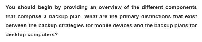 You should begin by providing an overview of the different components
that comprise a backup plan. What are the primary distinctions that exist
between the backup strategies for mobile devices and the backup plans for
desktop computers?