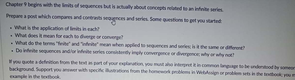 Chapter 9 begins with the limits of sequences but is actually about concepts related to an infinite series.
Prepare a post which compares and contrasts sequences and series. Some questions to get you started:
. What is the application of limits in each?
What does it mean for each to diverge or converge?
What do the terms "finite" and "infinite" mean when applied to sequences and series; is it the same or different?
. Do infinite sequences and/or infinite series consistently imply convergence or divergence; why or why not?
.
If you quote a definition from the text as part of your explanation, you must also interpret it in common language to be understood by someor
background. Support you answer with specific illustrations from the homework problems in WebAssign or problem sets in the textbook; you m
example in the textbook.